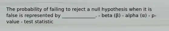 The probability of failing to reject a null hypothesis when it is false is represented by ______________. - beta (β) - alpha (α) - p-value - test statistic