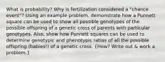 What is probability? Why is fertilization considered a "chance event"? Using an example problem, demonstrate how a Punnett square can be used to show all possible genotypes of the possible offspring of a genetic cross of parents with particular genotypes. Also, show how Punnett squares can be used to determine genotypic and phenotypic ratios of all the possible offspring (babies!) of a genetic cross. (How? Write out & work a problem.)