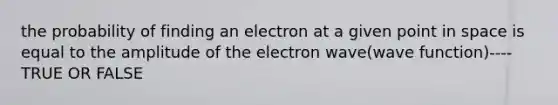 the probability of finding an electron at a given point in space is equal to the amplitude of the electron wave(wave function)----TRUE OR FALSE