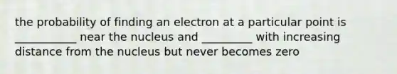 the probability of finding an electron at a particular point is ___________ near the nucleus and _________ with increasing distance from the nucleus but never becomes zero