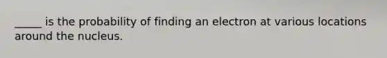 _____ is the probability of finding an electron at various locations around the nucleus.