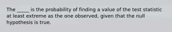 The _____ is the probability of finding a value of the test statistic at least extreme as the one observed, given that the null hypothesis is true.