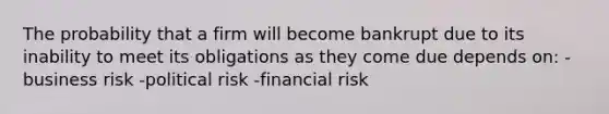 The probability that a firm will become bankrupt due to its inability to meet its obligations as they come due depends on: -business risk -political risk -financial risk