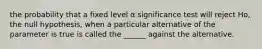 the probability that a fixed level α significance test will reject Ho, the null hypothesis, when a particular alternative of the parameter is true is called the ______ against the alternative.