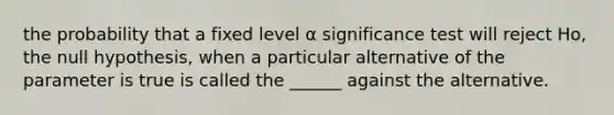 the probability that a fixed level α significance test will reject Ho, the null hypothesis, when a particular alternative of the parameter is true is called the ______ against the alternative.