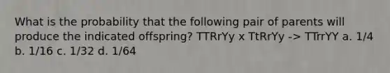 What is the probability that the following pair of parents will produce the indicated offspring? TTRrYy x TtRrYy -> TTrrYY a. 1/4 b. 1/16 c. 1/32 d. 1/64