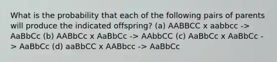 What is the probability that each of the following pairs of parents will produce the indicated offspring? (a) AABBCC x aabbcc -> AaBbCc (b) AABbCc x AaBbCc -> AAbbCC (c) AaBbCc x AaBbCc -> AaBbCc (d) aaBbCC x AABbcc -> AaBbCc