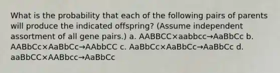 What is the probability that each of the following pairs of parents will produce the indicated offspring? (Assume independent assortment of all gene pairs.) a. AABBCC×aabbcc→AaBbCc b. AABbCc×AaBbCc→AAbbCC c. AaBbCc×AaBbCc→AaBbCc d. aaBbCC×AABbcc→AaBbCc