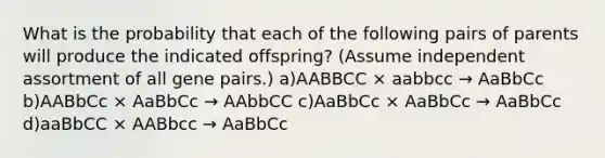 What is the probability that each of the following pairs of parents will produce the indicated offspring? (Assume independent assortment of all gene pairs.) a)AABBCC × aabbcc → AaBbCc b)AABbCc × AaBbCc → AAbbCC c)AaBbCc × AaBbCc → AaBbCc d)aaBbCC × AABbcc → AaBbCc