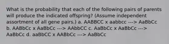 What is the probability that each of the following pairs of parents will produce the indicated offspring? (Assume independent assortment of all gene pairs.) a. AABBCC x aabbcc ---> AaBbCc b. AABbCc x AaBbCc ---> AAbbCC c. AaBbCc x AaBbCc ---> AaBbCc d. aaBbCC x AABbCc ---> AaBbCc