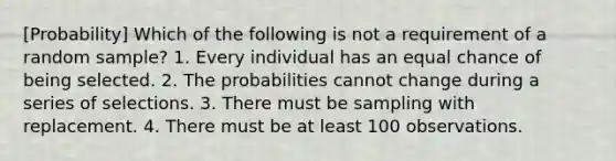 [Probability] Which of the following is not a requirement of a random sample? 1. Every individual has an equal chance of being selected. 2. The probabilities cannot change during a series of selections. 3. There must be sampling with replacement. 4. There must be at least 100 observations.