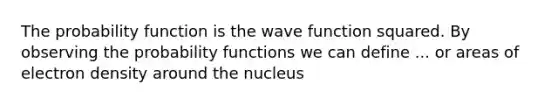 The probability function is the wave function squared. By observing the probability functions we can define ... or areas of electron density around the nucleus