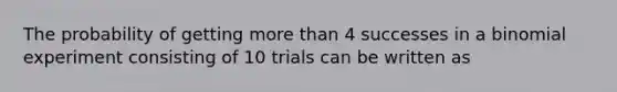 The probability of getting more than 4 successes in a binomial experiment consisting of 10 trials can be written as