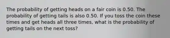 The probability of getting heads on a fair coin is 0.50. The probability of getting tails is also 0.50. If you toss the coin these times and get heads all three times, what is the probability of getting tails on the next toss?