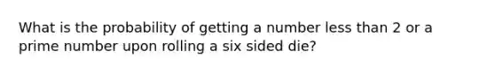 What is the probability of getting a number <a href='https://www.questionai.com/knowledge/k7BtlYpAMX-less-than' class='anchor-knowledge'>less than</a> 2 or a <a href='https://www.questionai.com/knowledge/kQhBxUUGw9-prime-number' class='anchor-knowledge'>prime number</a> upon rolling a six sided die?