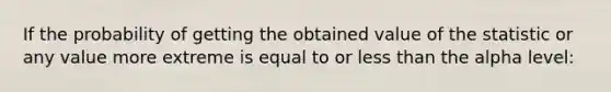 If the probability of getting the obtained value of the statistic or any value more extreme is equal to or less than the alpha level: