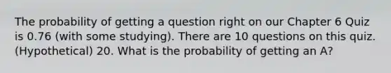 The probability of getting a question right on our Chapter 6 Quiz is 0.76 (with some studying). There are 10 questions on this quiz. (Hypothetical) 20. What is the probability of getting an A?