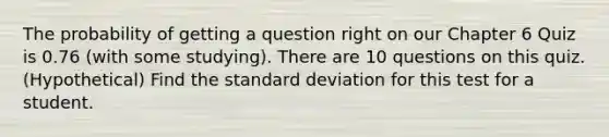 The probability of getting a question right on our Chapter 6 Quiz is 0.76 (with some studying). There are 10 questions on this quiz. (Hypothetical) Find the standard deviation for this test for a student.