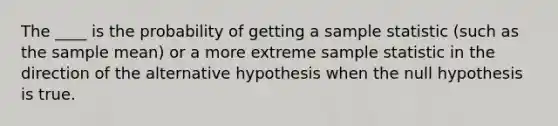 The ____ is the probability of getting a sample statistic (such as the sample mean) or a more extreme sample statistic in the direction of the alternative hypothesis when the null hypothesis is true.