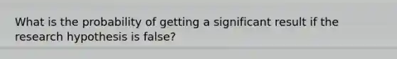 What is the probability of getting a significant result if the research hypothesis is false?