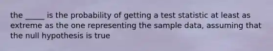 the _____ is the probability of getting a test statistic at least as extreme as the one representing the sample data, assuming that the null hypothesis is true