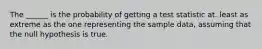 The ______ is the probability of getting a test statistic at. least as extreme as the one representing the sample data, assuming that the null hypothesis is true.