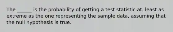 The ______ is the probability of getting a test statistic at. least as extreme as the one representing the sample data, assuming that the null hypothesis is true.