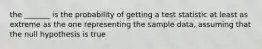 the _______ is the probability of getting a test statistic at least as extreme as the one representing the sample data, assuming that the null hypothesis is true