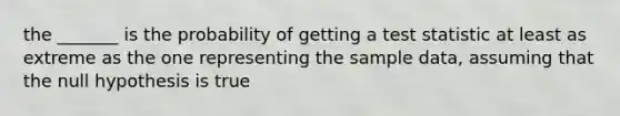 the _______ is the probability of getting a test statistic at least as extreme as the one representing the sample data, assuming that the null hypothesis is true