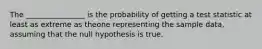 The ________________ is the probability of getting a test statistic at least as extreme as theone representing the sample data, assuming that the null hypothesis is true.