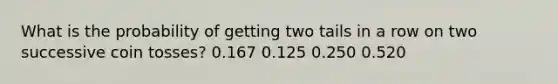 What is the probability of getting two tails in a row on two successive coin tosses? 0.167 0.125 0.250 0.520