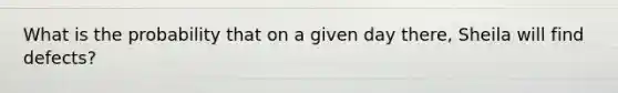 What is the probability that on a given day there, Sheila will find defects?