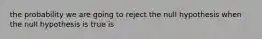 the probability we are going to reject the null hypothesis when the null hypothesis is true is