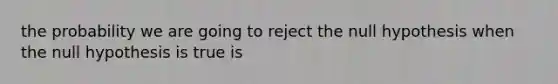 the probability we are going to reject the null hypothesis when the null hypothesis is true is