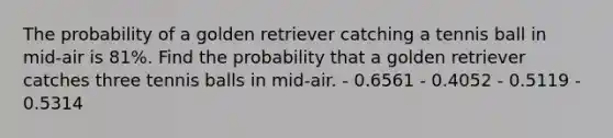 The probability of a golden retriever catching a tennis ball in mid-air is 81%. Find the probability that a golden retriever catches three tennis balls in mid-air. - 0.6561 - 0.4052 - 0.5119 - 0.5314