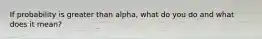 If probability is greater than alpha, what do you do and what does it mean?