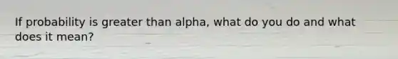 If probability is greater than alpha, what do you do and what does it mean?