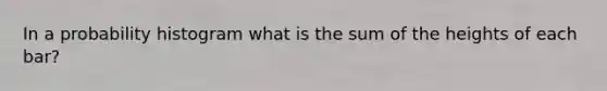 In a probability histogram what is the sum of the heights of each bar?