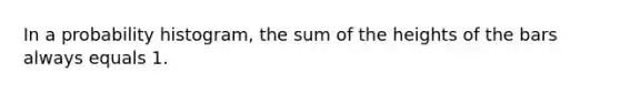 In a probability histogram, the sum of the heights of the bars always equals 1.