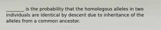 ________ is the probability that the homologous alleles in two individuals are identical by descent due to inheritance of the alleles from a common ancestor.