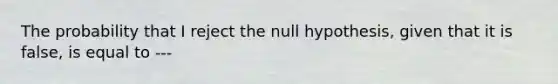 The probability that I reject the null hypothesis, given that it is false, is equal to ---