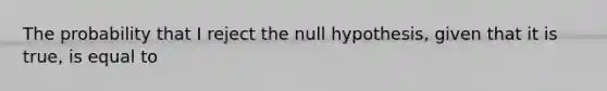 The probability that I reject the null hypothesis, given that it is true, is equal to