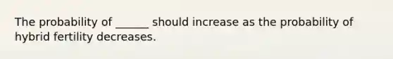 The probability of ______ should increase as the probability of hybrid fertility decreases.