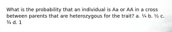 What is the probability that an individual is Aa or AA in a cross between parents that are heterozygous for the trait? a. ¼ b. ½ c. ¾ d. 1