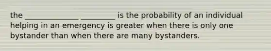 the ______________ _________ is the probability of an individual helping in an emergency is greater when there is only one bystander than when there are many bystanders.