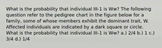 What is the probability that individual III-1 is Ww? The following question refer to the pedigree chart in the figure below for a family, some of whose members exhibit the dominant trait, W. Affected individuals are indicated by a dark square or circle. What is the probability that individual III-1 is Ww? a.) 2/4 b.) 1 c.) 3/4 d.) 1/4