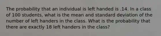 The probability that an individual is left handed is .14. In a class of 100 students, what is the mean and standard deviation of the number of left handers in the class. What is the probability that there are exactly 18 left handers in the class?