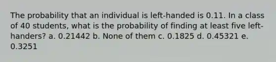 The probability that an individual is left-handed is 0.11. In a class of 40 students, what is the probability of finding at least five left-handers? a. 0.21442 b. None of them c. 0.1825 d. 0.45321 e. 0.3251