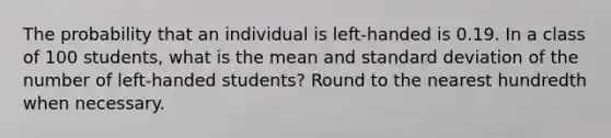 The probability that an individual is left-handed is 0.19. In a class of 100 students, what is the mean and standard deviation of the number of left-handed students? Round to the nearest hundredth when necessary.