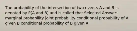 The probability of the intersection of two events A and B is denoted by P(A and B) and is called the: Selected Answer: marginal probability joint probability conditional probability of A given B conditional probability of B given A